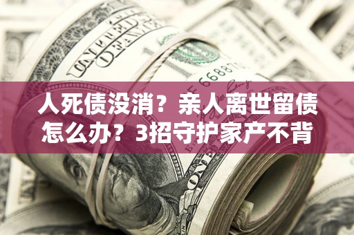 北京人死债没消？亲人离世留债怎么办？3招守护家产不背锅