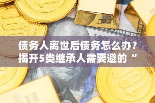 北京债务人离世后债务怎么办？揭开5类继承人需要避的“坑”