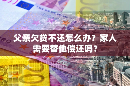 北京父亲欠贷不还怎么办？家人需要替他偿还吗？